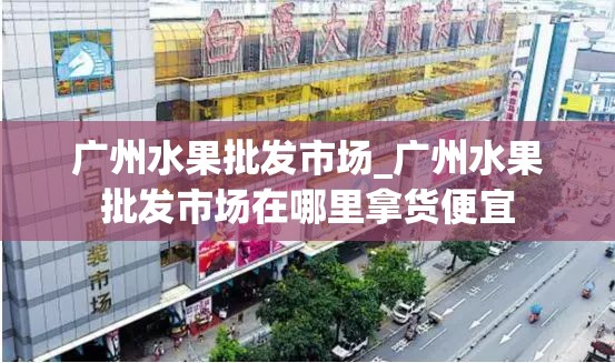 广州水果批发市场_广州水果批发市场在哪里拿货便宜