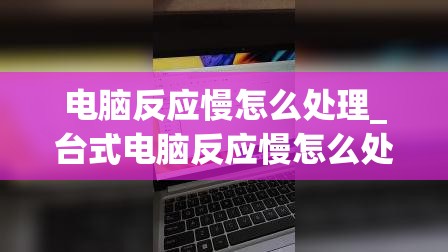 电脑反应慢怎么处理_台式电脑反应慢怎么处理