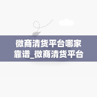 微商清货平台哪家靠谱_微商清货平台哪家好最可靠