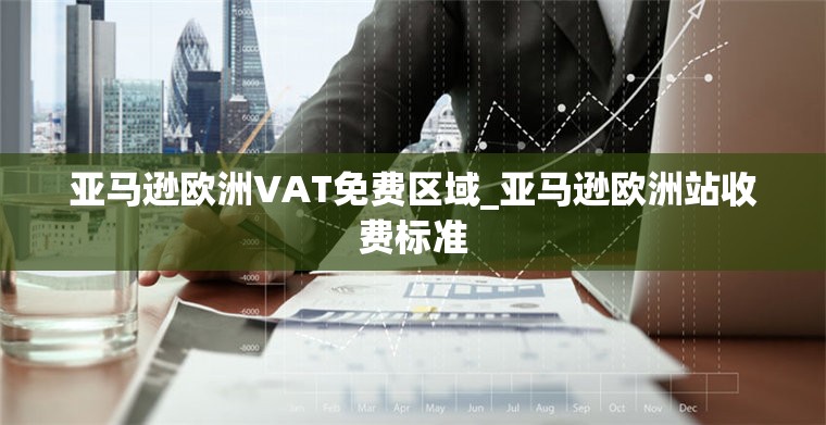 亚马逊欧洲VAT免费区域_亚马逊欧洲站收费标准