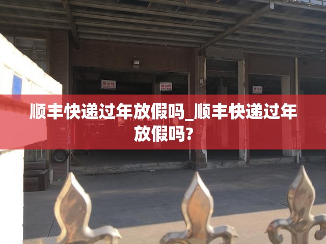 顺丰快递过年放假吗_顺丰快递过年放假吗?