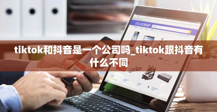 tiktok和抖音是一个公司吗_tiktok跟抖音有什么不同