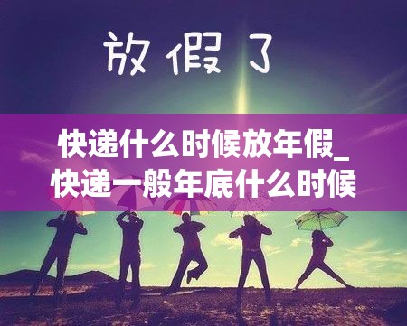 快递什么时候放年假_快递一般年底什么时候放假