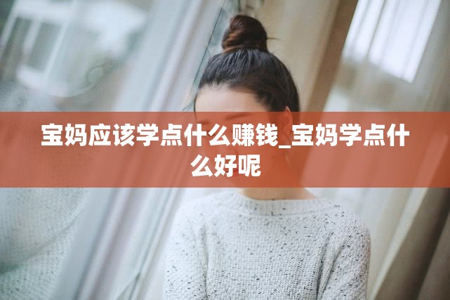 宝妈应该学点什么赚钱_宝妈学点什么好呢