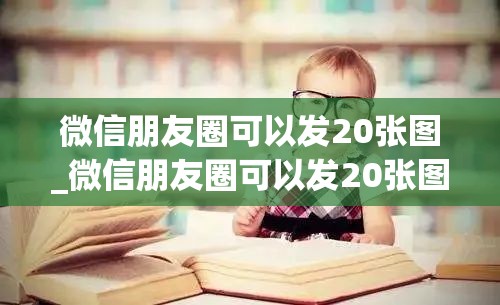 微信朋友圈可以发20张图_微信朋友圈可以发20张图怎么弄