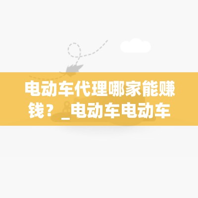 电动车代理哪家能赚钱？_电动车电动车代理