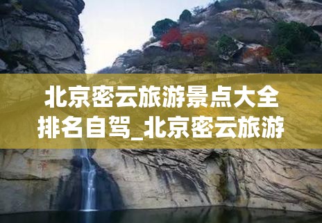 北京密云旅游景点大全排名自驾_北京密云旅游景点大全免费