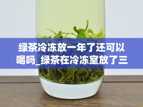 绿茶冷冻放一年了还可以喝吗_绿茶在冷冻室放了三年还能喝吗
