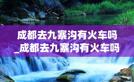 成都去九寨沟有火车吗_成都去九寨沟有火车吗现在