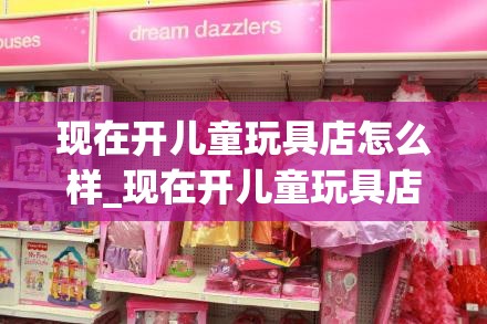 现在开儿童玩具店怎么样_现在开儿童玩具店怎么样啊