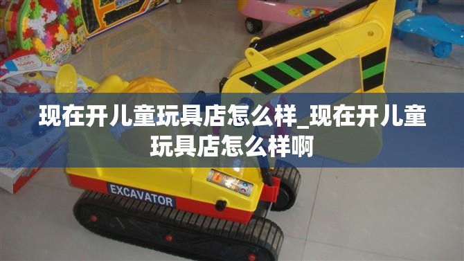 现在开儿童玩具店怎么样_现在开儿童玩具店怎么样啊