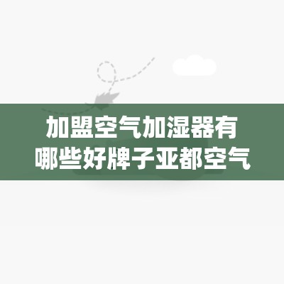 加盟空气加湿器有哪些好牌子亚都空气加湿器怎么样_亚都加湿器哪款最好