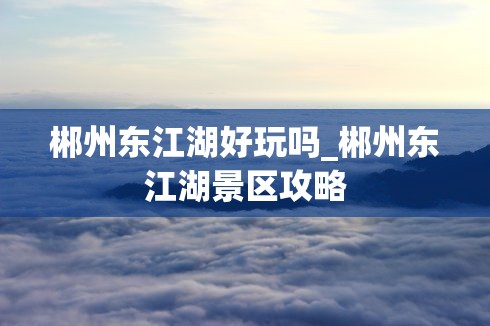 郴州东江湖好玩吗_郴州东江湖景区攻略