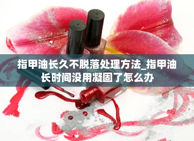 指甲油长久不脱落处理方法_指甲油长时间没用凝固了怎么办