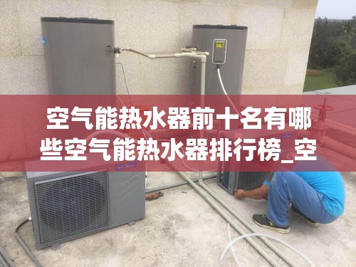 空气能热水器前十名有哪些空气能热水器排行榜_空气能热水器十大名牌排行榜