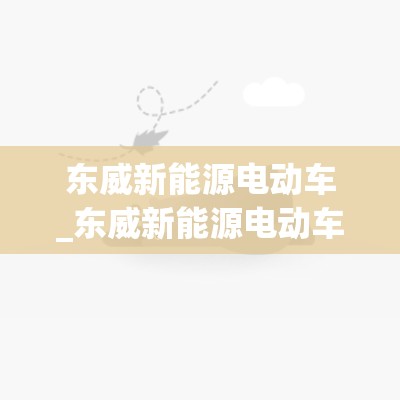 东威新能源电动车_东威新能源电动车官网