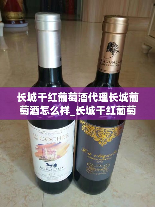 长城干红葡萄酒代理长城葡萄酒怎么样_长城干红葡萄酒批发价格