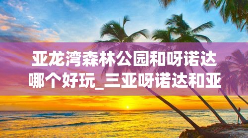 亚龙湾森林公园和呀诺达哪个好玩_三亚呀诺达和亚龙湾森林公园哪个好玩