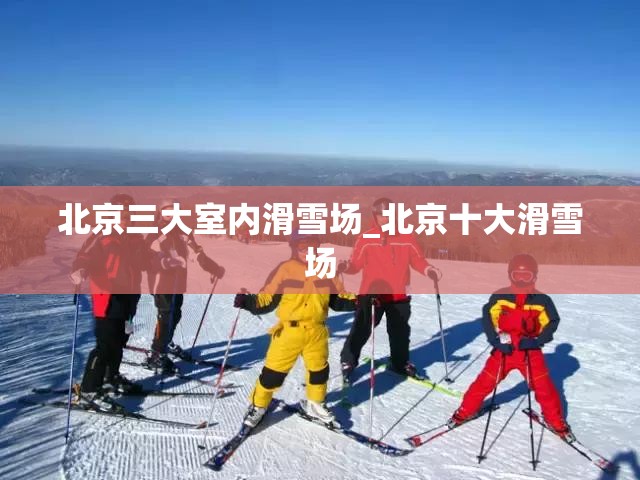 北京三大室内滑雪场_北京十大滑雪场