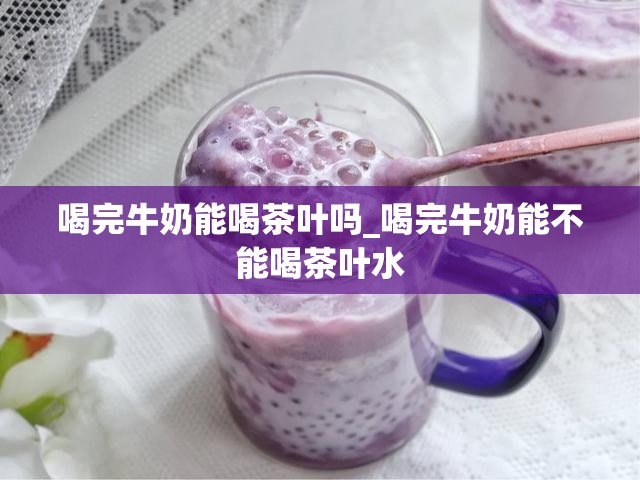 喝完牛奶能喝茶叶吗_喝完牛奶能不能喝茶叶水