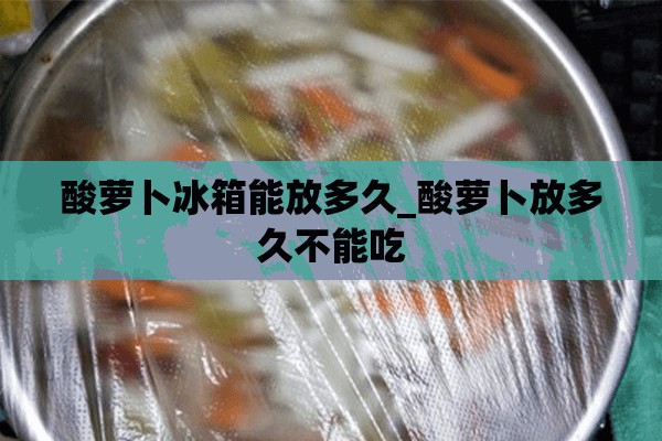 酸萝卜冰箱能放多久_酸萝卜放多久不能吃