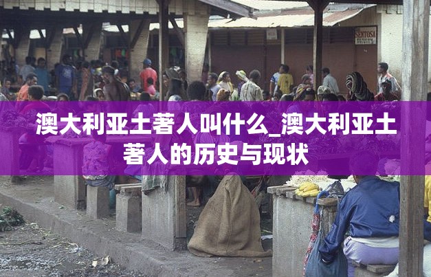 澳大利亚土著人叫什么_澳大利亚土著人的历史与现状