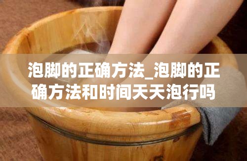 泡脚的正确方法_泡脚的正确方法和时间天天泡行吗