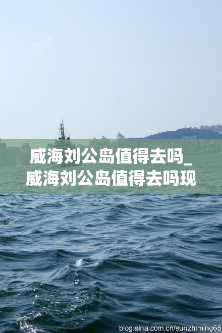 威海刘公岛值得去吗_威海刘公岛值得去吗现在