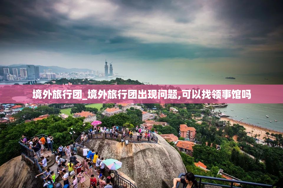 境外旅行团_境外旅行团出现问题,可以找领事馆吗