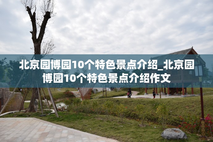 北京园博园10个特色景点介绍_北京园博园10个特色景点介绍作文