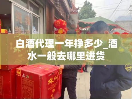 白酒代理一年挣多少_酒水一般去哪里进货