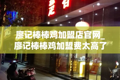 廖记棒棒鸡加盟店官网_廖记棒棒鸡加盟费太高了