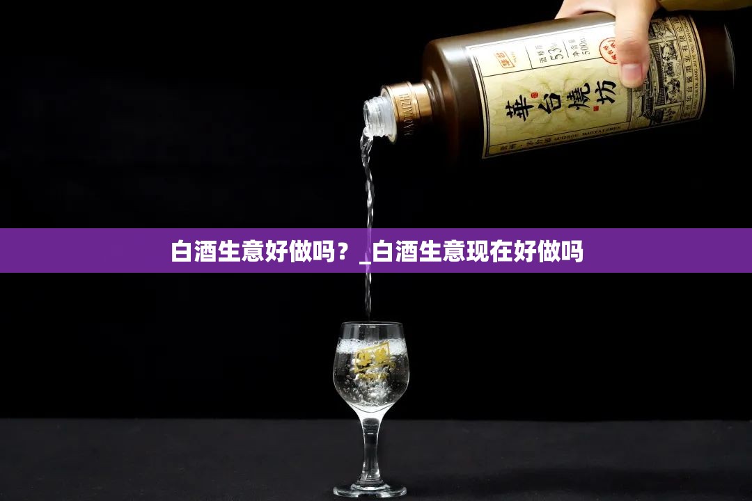 白酒生意好做吗？_白酒生意现在好做吗