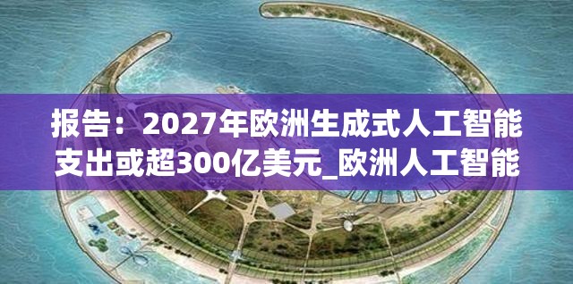 报告：2027年欧洲生成式人工智能支出或超300亿美元_欧洲人工智能白皮书