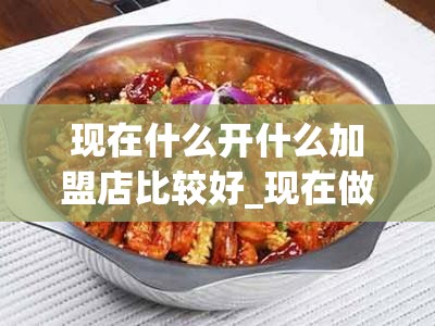 现在什么开什么加盟店比较好_现在做什么加盟店好 加盟店排行榜