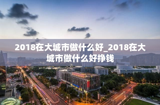 2018在大城市做什么好_2018在大城市做什么好挣钱