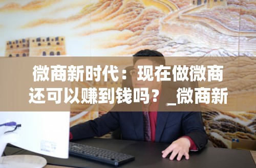 微商新时代：现在做微商还可以赚到钱吗？_微商新时代现在做微商还可以赚到钱吗知乎