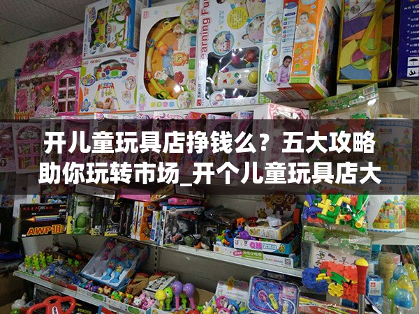 开儿童玩具店挣钱么？五大攻略助你玩转市场_开个儿童玩具店大约投资多少