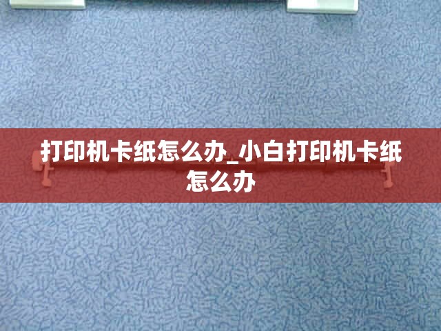 打印机卡纸怎么办_小白打印机卡纸怎么办