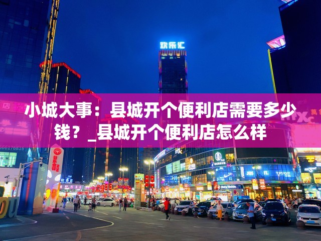 小城大事：县城开个便利店需要多少钱？_县城开个便利店怎么样