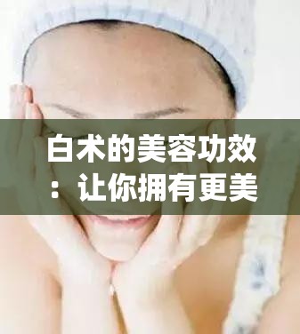 白术的美容功效：让你拥有更美丽的肌肤_白术的美容功效与作用点