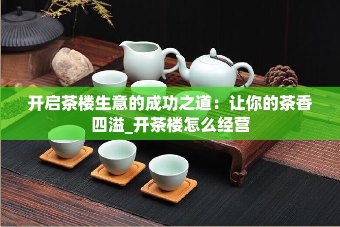 开启茶楼生意的成功之道：让你的茶香四溢_开茶楼怎么经营