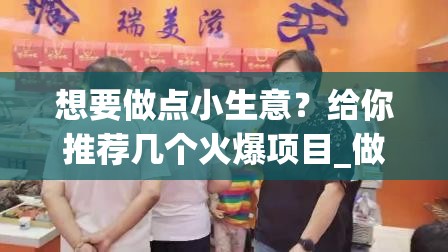 想要做点小生意？给你推荐几个火爆项目_做一些小生意项目