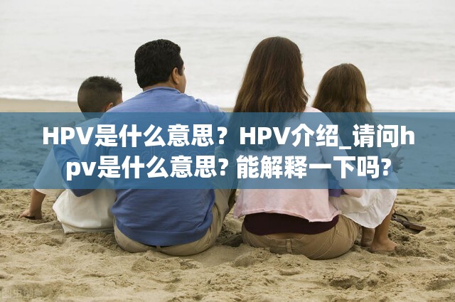 HPV是什么意思？HPV介绍_请问hpv是什么意思? 能解释一下吗?