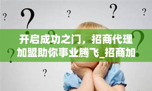 开启成功之门，招商代理加盟助你事业腾飞_招商加盟平台