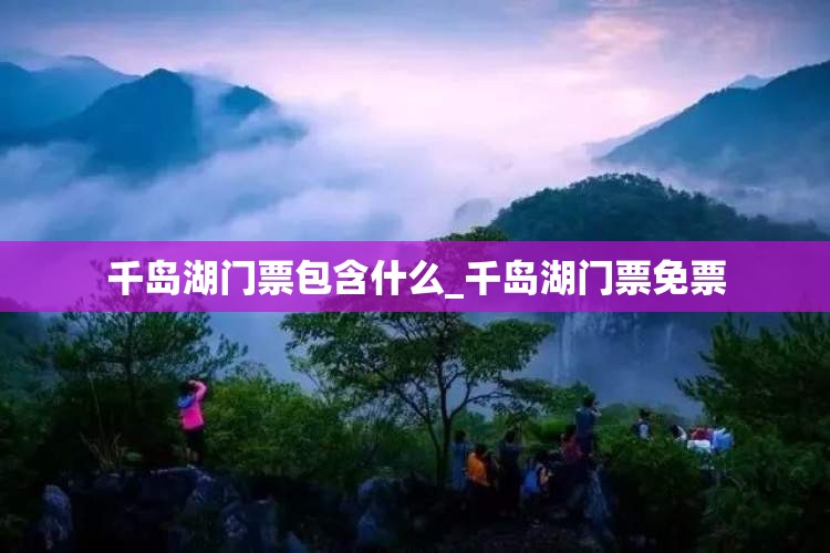 千岛湖门票包含什么_千岛湖门票免票